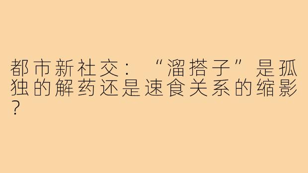 都市新社交：“溜搭子”是孤独的解药还是速食关系的缩影？