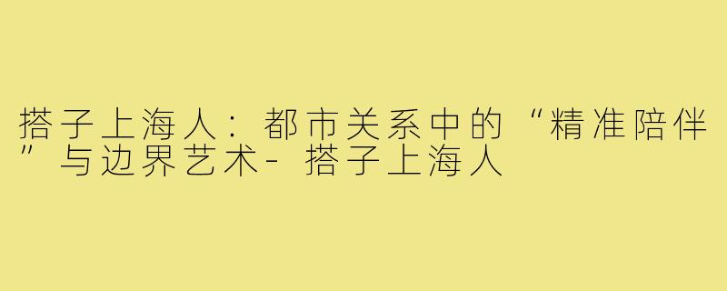 搭子上海人：都市关系中的“精准陪伴”与边界艺术-搭子上海人