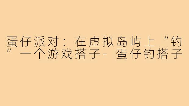 蛋仔派对：在虚拟岛屿上“钓”一个游戏搭子-蛋仔钓搭子