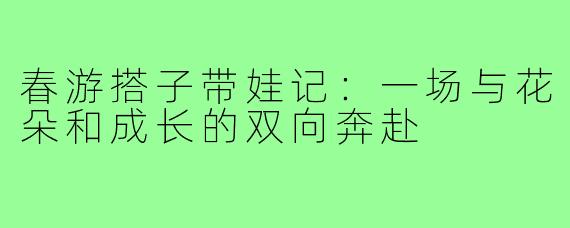 春游搭子带娃记：一场与花朵和成长的双向奔赴