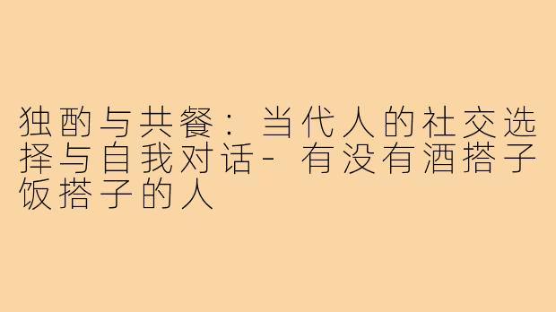 独酌与共餐：当代人的社交选择与自我对话-有没有酒搭子饭搭子的人