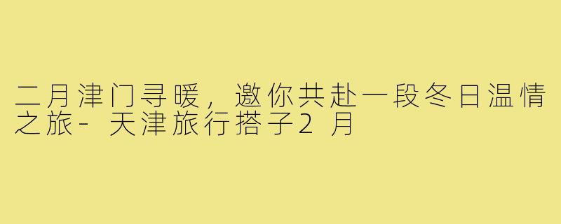 二月津门寻暖，邀你共赴一段冬日温情之旅-天津旅行搭子2月