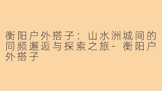 衡阳户外搭子：山水洲城间的同频邂逅与探索之旅-衡阳户外搭子