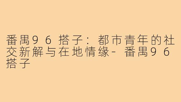番禺96搭子：都市青年的社交新解与在地情缘-番禺96搭子