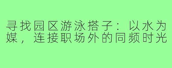 寻找园区游泳搭子:以水为媒,连接职场外的同频时光