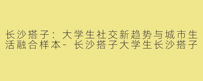长沙搭子：大学生社交新趋势与城市生活融合样本-长沙搭子大学生长沙搭子