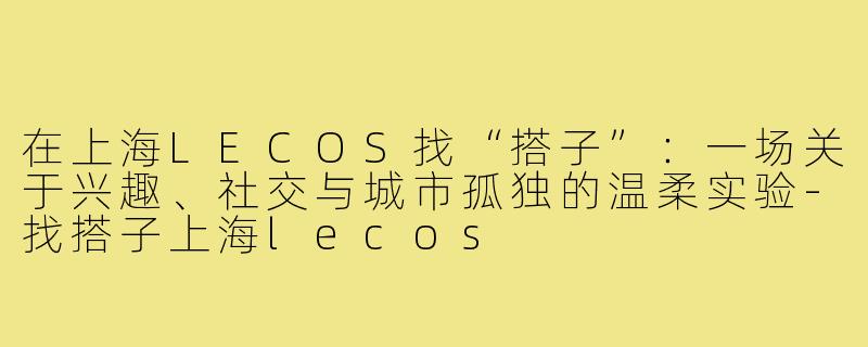 在上海LECOS找“搭子”：一场关于兴趣、社交与城市孤独的温柔实验-找搭子上海lecos