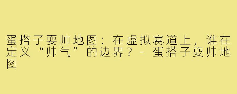 蛋搭子耍帅地图：在虚拟赛道上，谁在定义“帅气”的边界？-蛋搭子耍帅地图