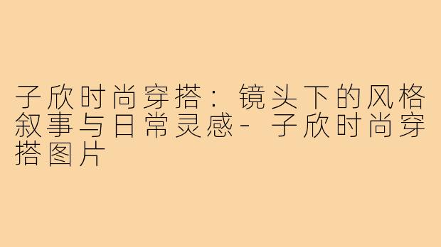 子欣时尚穿搭：镜头下的风格叙事与日常灵感-子欣时尚穿搭图片