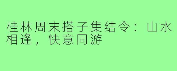 桂林周末搭子集结令：山水相逢，快意同游