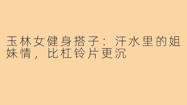 玉林女健身搭子：汗水里的姐妹情，比杠铃片更沉