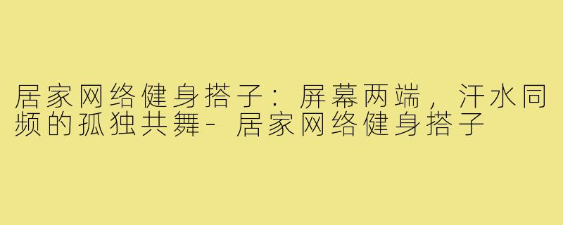 居家网络健身搭子：屏幕两端，汗水同频的孤独共舞-居家网络健身搭子