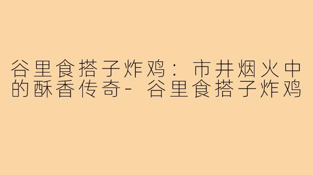 谷里食搭子炸鸡：市井烟火中的酥香传奇-谷里食搭子炸鸡