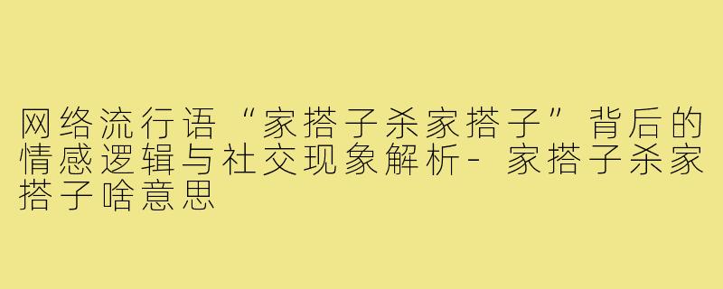 网络流行语“家搭子杀家搭子”背后的情感逻辑与社交现象解析-家搭子杀家搭子啥意思
