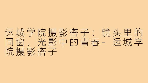 运城学院摄影搭子：镜头里的同窗，光影中的青春-运城学院摄影搭子