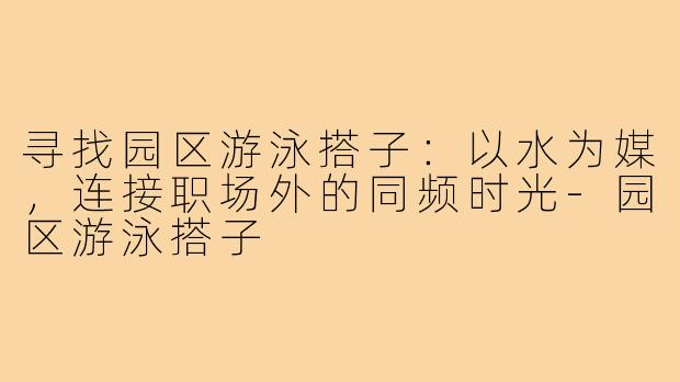 寻找园区游泳搭子:以水为媒,连接职场外的同频时光-园区游泳搭子