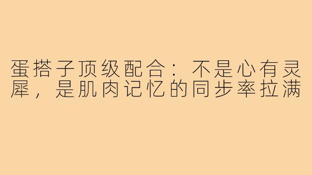 蛋搭子顶级配合：不是心有灵犀，是肌肉记忆的同步率拉满