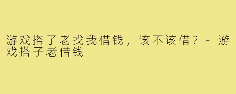 游戏搭子老找我借钱，该不该借？-游戏搭子老借钱