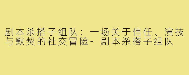 剧本杀搭子组队:一场关于信任、演技与默契的社交冒险-剧本杀搭子组队