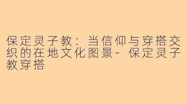 保定灵子教:当信仰与穿搭交织的在地文化图景-保定灵子教穿搭