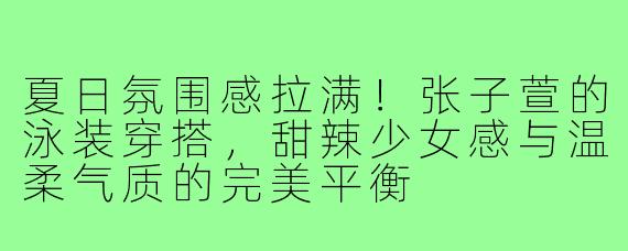 夏日氛围感拉满！张子萱的泳装穿搭，甜辣少女感与温柔气质的完美平衡