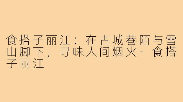 食搭子丽江：在古城巷陌与雪山脚下，寻味人间烟火-食搭子丽江