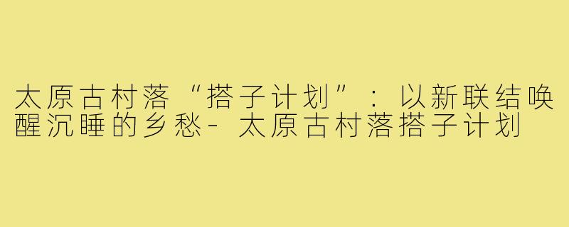 太原古村落“搭子计划”：以新联结唤醒沉睡的乡愁-太原古村落搭子计划