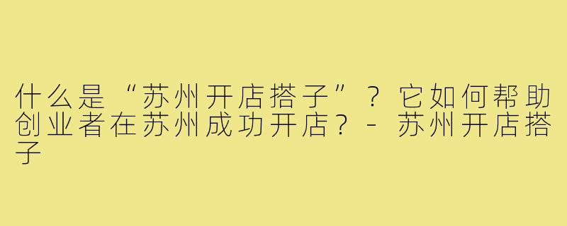 什么是“苏州开店搭子”？它如何帮助创业者在苏州成功开店？-苏州开店搭子
