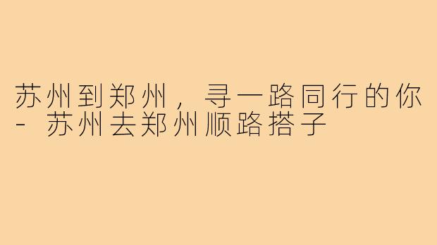 苏州到郑州，寻一路同行的你-苏州去郑州顺路搭子