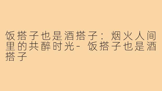 饭搭子也是酒搭子：烟火人间里的共醉时光
