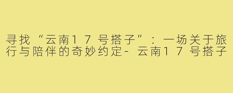 寻找“云南17号搭子”：一场关于旅行与陪伴的奇妙约定-云南17号搭子