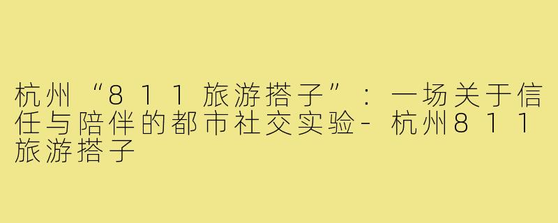 杭州“811旅游搭子”：一场关于信任与陪伴的都市社交实验-杭州811旅游搭子