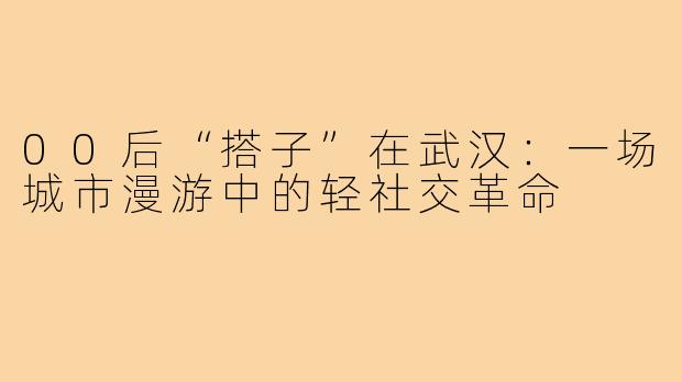 00后“搭子”在武汉：一场城市漫游中的轻社交革命
