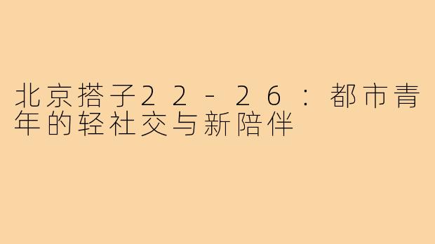 北京搭子22-26：都市青年的轻社交与新陪伴