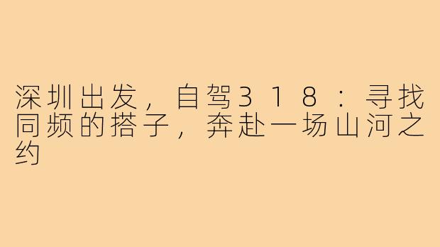 深圳出发，自驾318：寻找同频的搭子，奔赴一场山河之约
