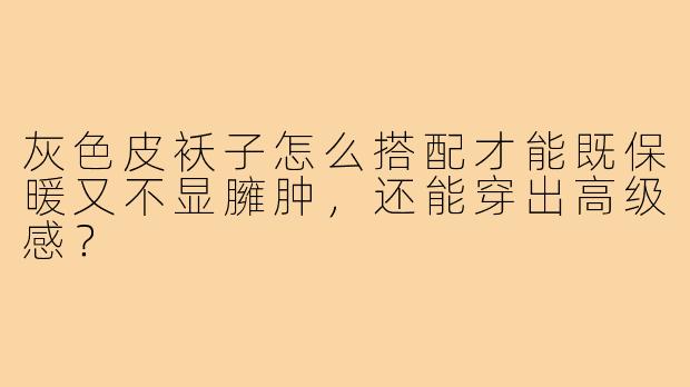 灰色皮袄子怎么搭配才能既保暖又不显臃肿，还能穿出高级感？