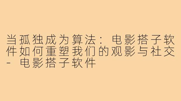 当孤独成为算法：电影搭子软件如何重塑我们的观影与社交-电影搭子软件