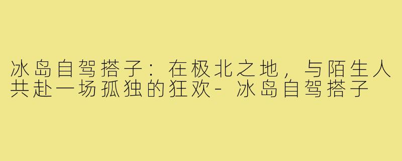 冰岛自驾搭子：在极北之地，与陌生人共赴一场孤独的狂欢-冰岛自驾搭子