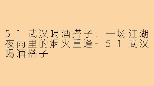 51武汉喝酒搭子：一场江湖夜雨里的烟火重逢-51武汉喝酒搭子