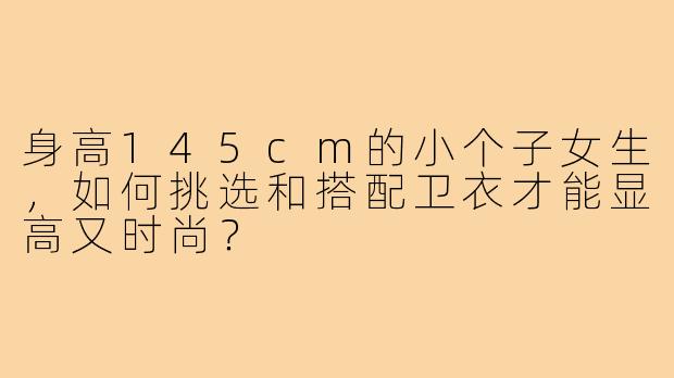 身高145cm的小个子女生,如何挑选和搭配卫衣才能显高又时尚?
