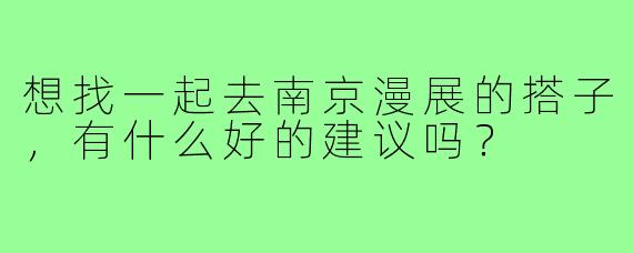 想找一起去南京漫展的搭子，有什么好的建议吗？