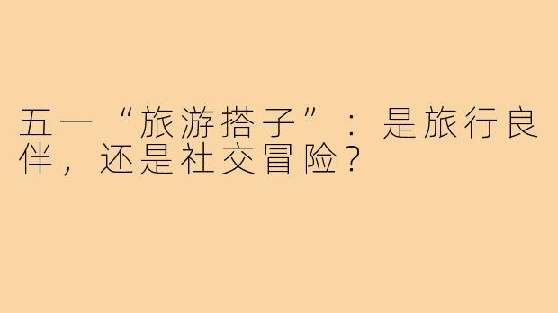 五一“旅游搭子”：是旅行良伴，还是社交冒险？