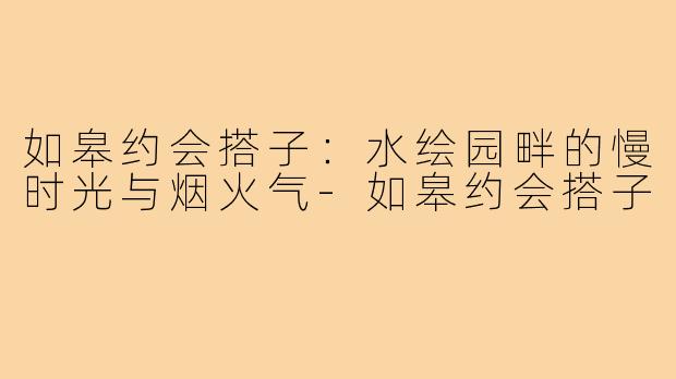 如皋约会搭子：水绘园畔的慢时光与烟火气-如皋约会搭子