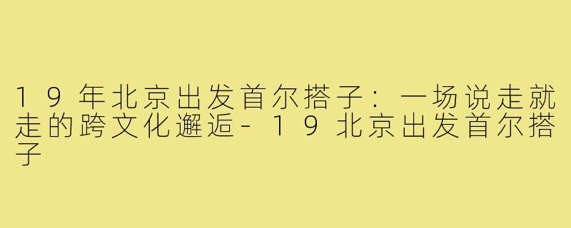 19年北京出发首尔搭子：一场说走就走的跨文化邂逅-19北京出发首尔搭子