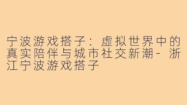 宁波游戏搭子：虚拟世界中的真实陪伴与城市社交新潮-浙江宁波游戏搭子