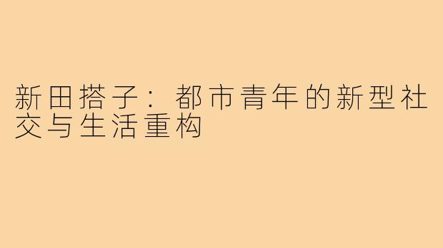新田搭子：都市青年的新型社交与生活重构