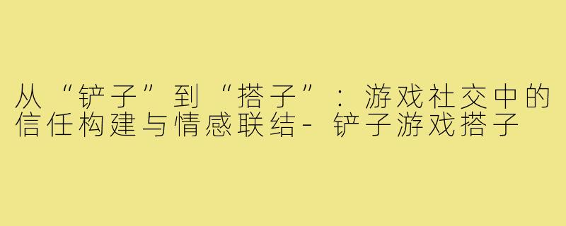 从“铲子”到“搭子”：游戏社交中的信任构建与情感联结-铲子游戏搭子
