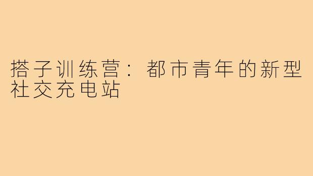 搭子训练营：都市青年的新型社交充电站