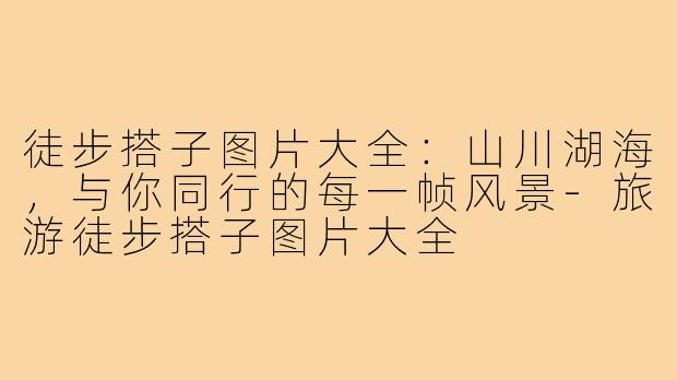 徒步搭子图片大全：山川湖海，与你同行的每一帧风景-旅游徒步搭子图片大全