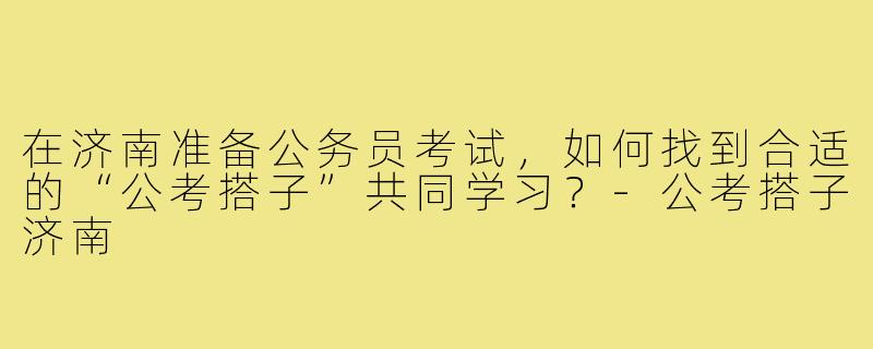 在济南准备公务员考试,如何找到合适的“公考搭子”共同学习?-公考搭子济南